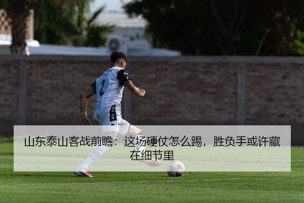 山东泰山客战前瞻：这场硬仗怎么踢，胜负手或许藏在细节里